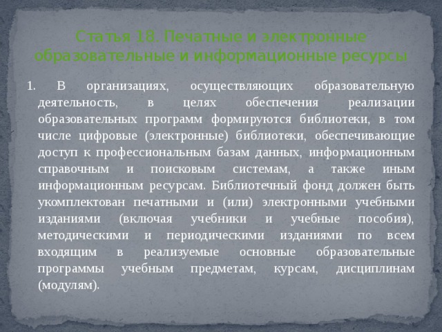 Статья 18. Печатные и электронные образовательные и информационные ресурсы 1. В организациях, осуществляющих образовательную деятельность, в целях обеспечения реализации образовательных программ формируются библиотеки, в том числе цифровые (электронные) библиотеки, обеспечивающие доступ к профессиональным базам данных, информационным справочным и поисковым системам, а также иным информационным ресурсам. Библиотечный фонд должен быть укомплектован печатными и (или) электронными учебными изданиями (включая учебники и учебные пособия), методическими и периодическими изданиями по всем входящим в реализуемые основные образовательные программы учебным предметам, курсам, дисциплинам (модулям). 