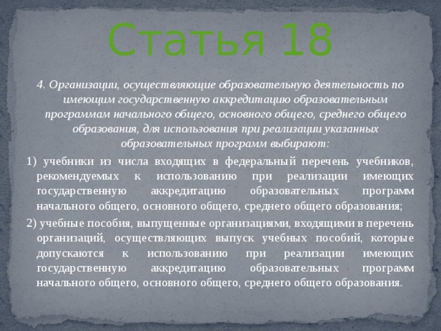 Статья 18 4. Организации, осуществляющие образовательную деятельность по имеющим государственную аккредитацию образовательным программам начального общего, основного общего, среднего общего образования, для использования при реализации указанных образовательных программ выбирают: 1) учебники из числа входящих в федеральный перечень учебников, рекомендуемых к использованию при реализации имеющих государственную аккредитацию образовательных программ начального общего, основного общего, среднего общего образования; 2) учебные пособия, выпущенные организациями, входящими в перечень организаций, осуществляющих выпуск учебных пособий, которые допускаются к использованию при реализации имеющих государственную аккредитацию образовательных программ начального общего, основного общего, среднего общего образования. 