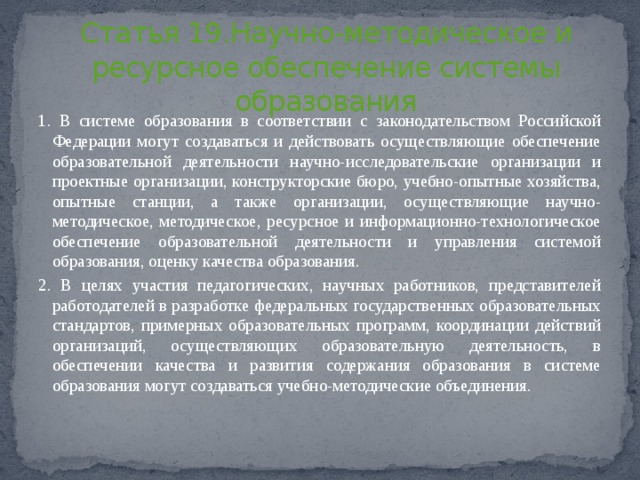 Статья 19.Научно-методическое и ресурсное обеспечение системы образования 1. В системе образования в соответствии с законодательством Российской Федерации могут создаваться и действовать осуществляющие обеспечение образовательной деятельности научно-исследовательские организации и проектные организации, конструкторские бюро, учебно-опытные хозяйства, опытные станции, а также организации, осуществляющие научно-методическое, методическое, ресурсное и информационно-технологическое обеспечение образовательной деятельности и управления системой образования, оценку качества образования. 2. В целях участия педагогических, научных работников, представителей работодателей в разработке федеральных государственных образовательных стандартов, примерных образовательных программ, координации действий организаций, осуществляющих образовательную деятельность, в обеспечении качества и развития содержания образования в системе образования могут создаваться учебно-методические объединения. 