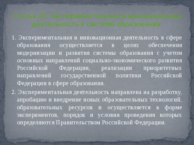 Статья 20. Экспериментальная и инновационная деятельность в системе образования. 1. Экспериментальная и инновационная деятельность в сфере образования осуществляется в целях обеспечения модернизации и развития системы образования с учетом основных направлений социально-экономического развития Российской Федерации, реализации приоритетных направлений государственной политики Российской Федерации в сфере образования. 2. Экспериментальная деятельность направлена на разработку, апробацию и внедрение новых образовательных технологий, образовательных ресурсов и осуществляется в форме экспериментов, порядок и условия проведения которых определяются Правительством Российской Федерации. 