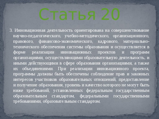 Статья 20 3. Инновационная деятельность ориентирована на совершенствование научно-педагогического, учебно-методического, организационного, правового, финансово-экономического, кадрового, материально-технического обеспечения системы образования и осуществляется в форме реализации инновационных проектов и программ организациями, осуществляющими образовательную деятельность, и иными действующими в сфере образования организациями, а также их объединениями. При реализации инновационного проекта, программы должны быть обеспечены соблюдение прав и законных интересов участников образовательных отношений, предоставление и получение образования, уровень и качество которого не могут быть ниже требований, установленных федеральным государственным образовательным стандартом, федеральными государственными требованиями, образовательным стандартом. 