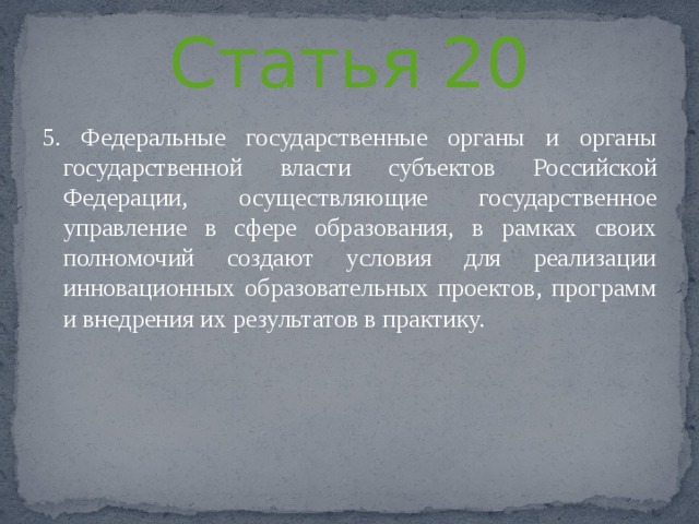 Статья 20 5. Федеральные государственные органы и органы государственной власти субъектов Российской Федерации, осуществляющие государственное управление в сфере образования, в рамках своих полномочий создают условия для реализации инновационных образовательных проектов, программ и внедрения их результатов в практику. 
