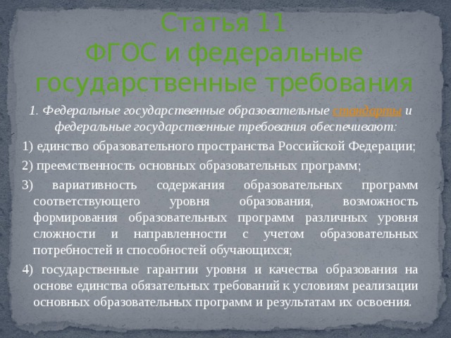Статья 11  ФГОС и федеральные государственные требования 1. Федеральные государственные образовательные  стандарты  и федеральные государственные требования обеспечивают: 1) единство образовательного пространства Российской Федерации; 2) преемственность основных образовательных программ; 3) вариативность содержания образовательных программ соответствующего уровня образования, возможность формирования образовательных программ различных уровня сложности и направленности с учетом образовательных потребностей и способностей обучающихся; 4) государственные гарантии уровня и качества образования на основе единства обязательных требований к условиям реализации основных образовательных программ и результатам их освоения. 