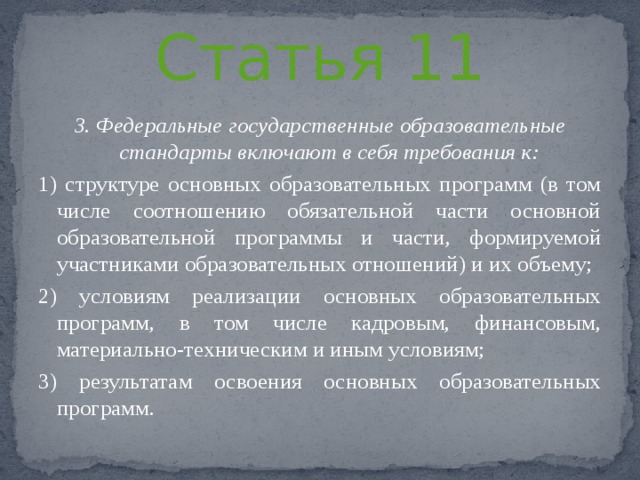 Статья 11 3. Федеральные государственные образовательные стандарты включают в себя требования к: 1) структуре основных образовательных программ (в том числе соотношению обязательной части основной образовательной программы и части, формируемой участниками образовательных отношений) и их объему; 2) условиям реализации основных образовательных программ, в том числе кадровым, финансовым, материально-техническим и иным условиям; 3) результатам освоения основных образовательных программ. 