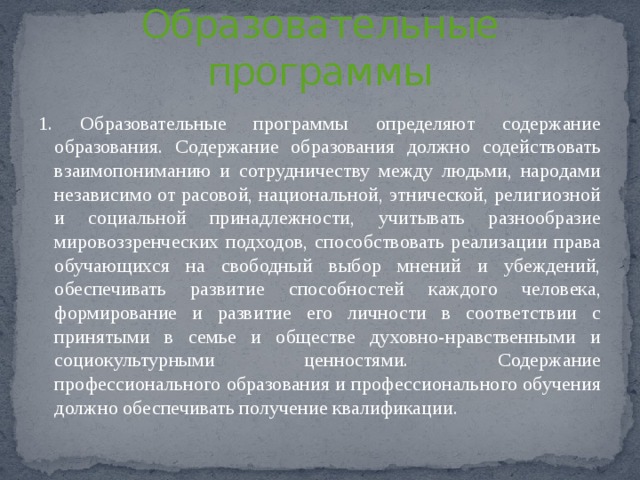 Статья 12  Образовательные программы 1. Образовательные программы определяют содержание образования. Содержание образования должно содействовать взаимопониманию и сотрудничеству между людьми, народами независимо от расовой, национальной, этнической, религиозной и социальной принадлежности, учитывать разнообразие мировоззренческих подходов, способствовать реализации права обучающихся на свободный выбор мнений и убеждений, обеспечивать развитие способностей каждого человека, формирование и развитие его личности в соответствии с принятыми в семье и обществе духовно-нравственными и социокультурными ценностями. Содержание профессионального образования и профессионального обучения должно обеспечивать получение квалификации. 