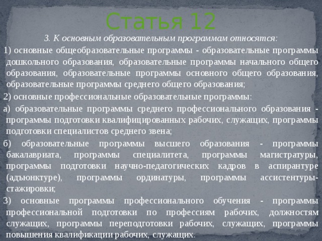 Статья 12 3. К основным образовательным программам относятся: 1) основные общеобразовательные программы - образовательные программы дошкольного образования, образовательные программы начального общего образования, образовательные программы основного общего образования, образовательные программы среднего общего образования; 2) основные профессиональные образовательные программы: а) образовательные программы среднего профессионального образования - программы подготовки квалифицированных рабочих, служащих, программы подготовки специалистов среднего звена; б) образовательные программы высшего образования - программы бакалавриата, программы специалитета, программы магистратуры, программы подготовки научно-педагогических кадров в аспирантуре (адъюнктуре), программы ординатуры, программы ассистентуры-стажировки; 3) основные программы профессионального обучения - программы профессиональной подготовки по профессиям рабочих, должностям служащих, программы переподготовки рабочих, служащих, программы повышения квалификации рабочих, служащих. 