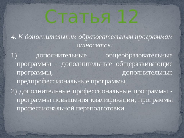 Статья 12 4. К дополнительным образовательным программам относятся: 1) дополнительные общеобразовательные программы - дополнительные общеразвивающие программы, дополнительные предпрофессиональные программы; 2) дополнительные профессиональные программы - программы повышения квалификации, программы профессиональной переподготовки. 