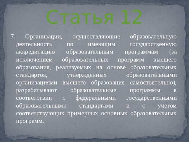 Статья 12 7. Организации, осуществляющие образовательную деятельность по имеющим государственную аккредитацию образовательным программам (за исключением образовательных программ высшего образования, реализуемых на основе образовательных стандартов, утвержденных образовательными организациями высшего образования самостоятельно), разрабатывают образовательные программы в соответствии с федеральными государственными образовательными стандартами и с учетом соответствующих примерных основных образовательных программ. 