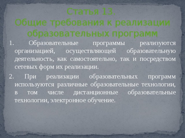      Статья 13.  Общие требования к реализации образовательных программ   1. Образовательные программы реализуются организацией, осуществляющей образовательную деятельность, как самостоятельно, так и посредством сетевых форм их реализации. 2. При реализации образовательных программ используются различные образовательные технологии, в том числе дистанционные образовательные технологии, электронное обучение. 