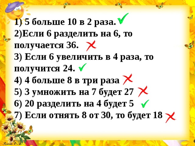 1) 5 больше 10 в 2 раза. 2)Если 6 разделить на 6, то получается 36. 3) Если 6 увеличить в 4 раза, то получится 24. 4) 4 больше 8 в три раза 5) 3 умножить на 7 будет 27 6) 20 разделить на 4 будет 5 7) Если отнять 8 от 30, то будет 18 