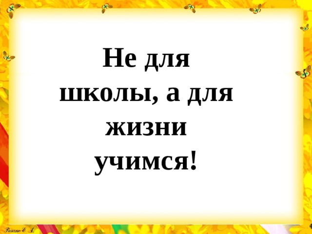 Не для школы, а для жизни учимся! 