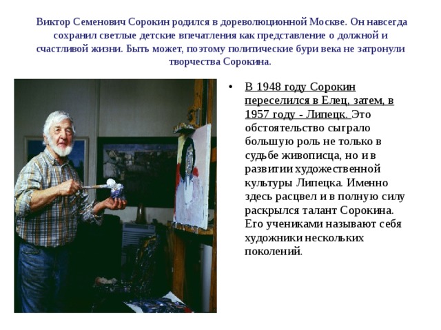  Виктор Семенович Сорокин родился в дореволюционной Москве. Он навсегда сохранил светлые детские впечатления как представление о должной и счастливой жизни. Быть может, поэтому политические бури века не затронули творчества Сорокина. В 1948 году Сорокин переселился в Елец, затем, в 1957 году - Липецк. Это обстоятельство сыграло большую роль не только в судьбе живописца, но и в развитии художественной культуры Липецка. Именно здесь расцвел и в полную силу раскрылся талант Сорокина. Его учениками называют себя художники нескольких поколений. 