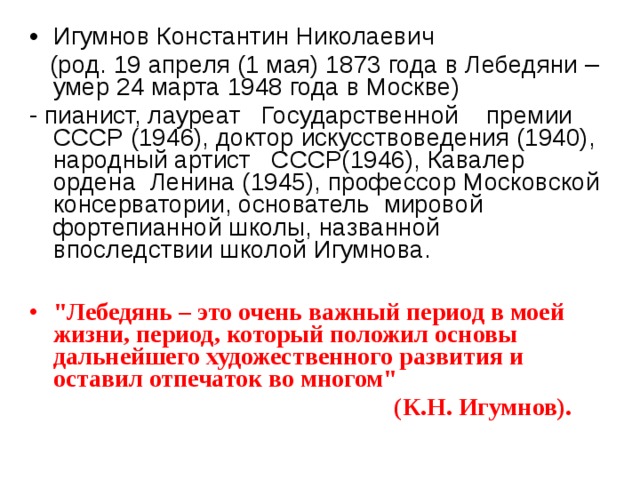 Игумнов Константин Николаевич  (род. 19 апреля (1 мая) 1873 года в Лебедяни – умер 24 марта 1948 года в Москве) - пианист, лауреат Государственной премии СССР (1946), доктор искусствоведения (1940), народный артист СССР(1946), Кавалер ордена Ленина (1945), профессор Московской консерватории, основатель мировой фортепианной школы, названной впоследствии школой Игумнова. 