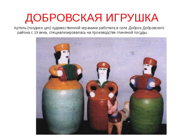 ДОБРОВСКАЯ ИГРУШКА  Артель (позднее цех) художественной керамики работала в селе Доброе Добровского района с 19 века, специализировалась на производстве глиняной посуды. 