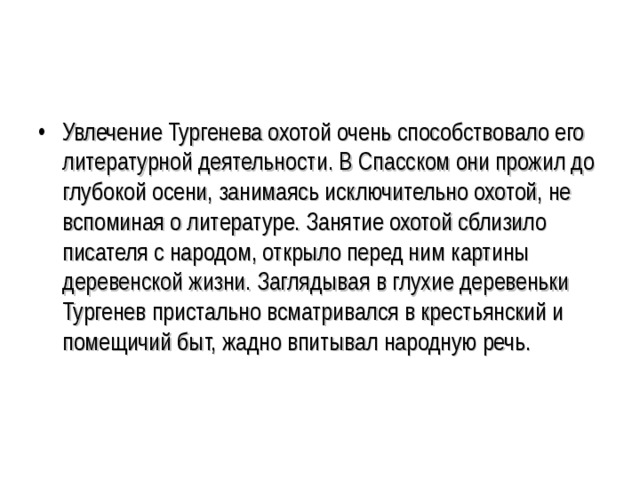 Увлечение Тургенева охотой очень способствовало его литературной деятельности. В Спасском они прожил до глубокой осени, занимаясь исключительно охотой, не вспоминая о литературе. Занятие охотой сблизило писателя с народом, открыло перед ним картины деревенской жизни. Заглядывая в глухие деревеньки Тургенев пристально всматривался в крестьянский и помещичий быт, жадно впитывал народную речь. 