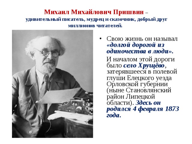 Михаил Михайлович Пришвин  –   удивительный писатель, мудрец и сказочник, добрый друг миллионов читателей. Свою жизнь он называл «долгой дорогой из одиночества в люди».  И началом этой дороги было село Хрущёво , затерявшееся в полевой глуши Елецкого уезда Орловской губернии (ныне Становлянский район Липецкой области). Здесь он родился 4 февраля 1873 года. 