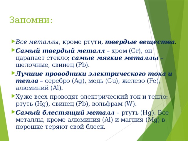 Запомни:   Все металлы , кроме ртути, твердые вещества . Самый твердый металл – хром (Cr), он царапает стекло; самые мягкие металлы – щелочные, свинец (Pb). Лучшие проводники электрического тока и тепла – серебро (Ag), медь (Cu), железо (Fe), алюминий (Al). Хуже всех проводят электрический ток и тепло: ртуть (Hg), свинец (Pb), вольфрам (W). Самый блестящий металл – ртуть (Hg). Все металлы, кроме алюминия (Al) и магния (Mg) в порошке теряют свой блеск.  