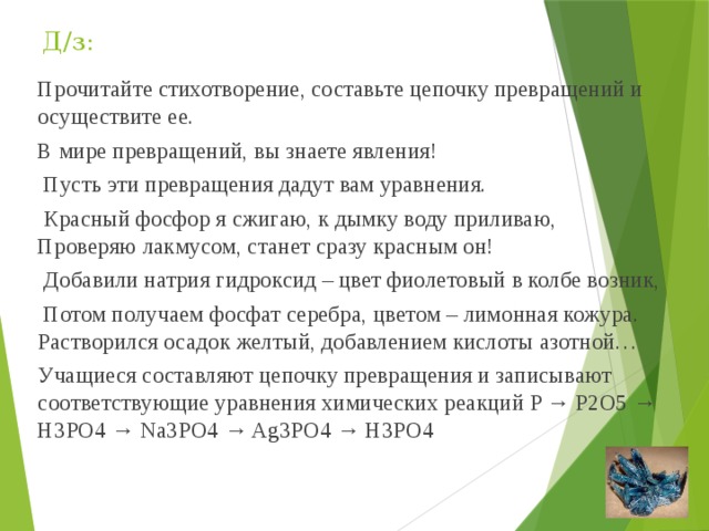 Д/з: Прочитайте стихотворение, составьте цепочку превращений и осуществите ее. В мире превращений, вы знаете явления!  Пусть эти превращения дадут вам уравнения.  Красный фосфор я сжигаю, к дымку воду приливаю, Проверяю лакмусом, станет сразу красным он!  Добавили натрия гидроксид – цвет фиолетовый в колбе возник,  Потом получаем фосфат серебра, цветом – лимонная кожура. Растворился осадок желтый, добавлением кислоты азотной… Учащиеся составляют цепочку превращения и записывают соответствующие уравнения химических реакций P → P2O5 → H3PO4 → Na3PO4 → Ag3PO4 → H3PO4