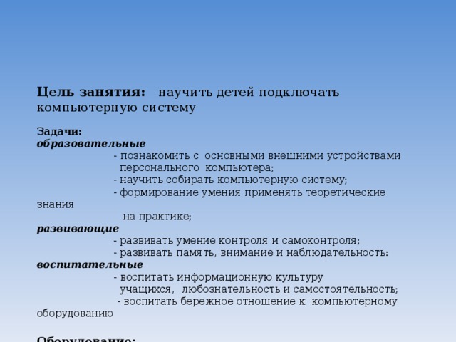    Цель занятия: научить детей подключать компьютерную систему   Задачи:  образовательные   -  познакомить с основными  внешними устройствами  персонального компьютера;  - научить собирать компьютерную систему;  - формирование умения применять теоретические знания  на практике;  развивающие  - развивать умение контроля и самоконтроля;  - развивать память, внимание и наблюдательность:  воспитательные   - воспитать информационную культуру  учащихся, любознательность и самостоятельность;   - воспитать бережное отношение к компьютерному оборудованию   Оборудование:  персональный компьютер, монитор, системный блок, клавиатура, мышь, сканер, принтер, модем, колонки, наушники, презентация;    