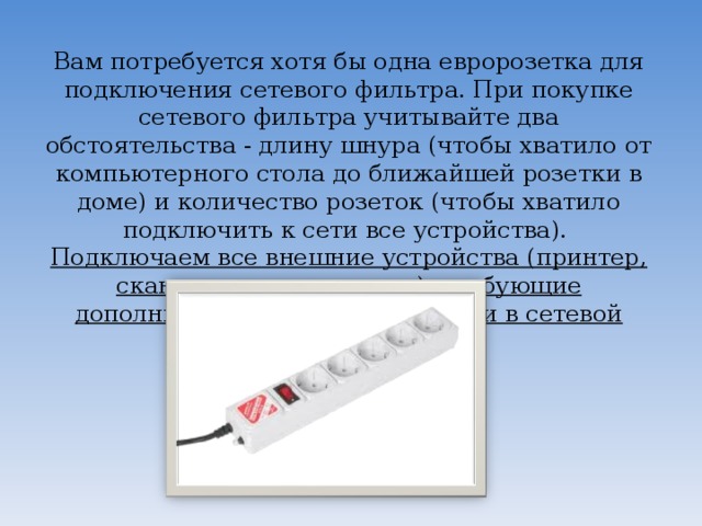 Вам потребуется хотя бы одна евророзетка для подключения сетевого фильтра. При покупке сетевого фильтра учитывайте два обстоятельства - длину шнура (чтобы хватило от компьютерного стола до ближайшей розетки в доме) и количество розеток (чтобы хватило подключить к сети все устройства).  Подключаем все внешние устройства (принтер, сканер, монитор, модем), требующие дополнительного питания от сети в сетевой фильтр.      
