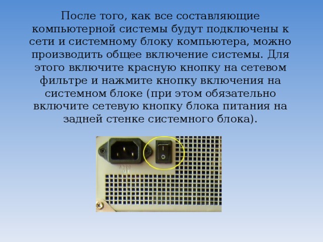 После того, как все составляющие компьютерной системы будут подключены к сети и системному блоку компьютера, можно производить общее включение системы. Для этого включите красную кнопку на сетевом фильтре и нажмите кнопку включения на системном блоке (при этом обязательно включите сетевую кнопку блока питания на задней стенке системного блока).    