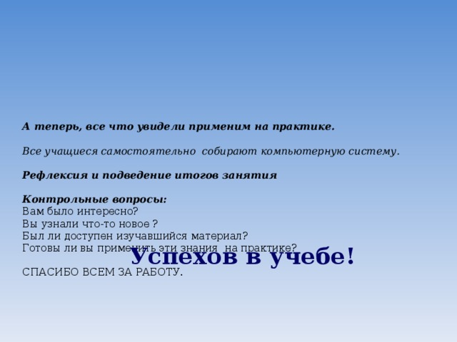 А теперь, все что увидели применим на практике.   Все учащиеся самостоятельно собирают компьютерную систему.   Рефлексия и подведение итогов занятия   Контрольные вопросы:  Вам было интересно?  Вы узнали что-то новое ?  Был ли доступен изучавшийся материал?  Готовы ли вы применить эти знания на практике?   СПАСИБО ВСЕМ ЗА РАБОТУ.         Успехов в учебе! 