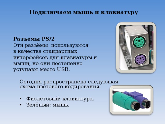 Подключаем мышь и клавиатуру Разъемы PS/2  Эти разъёмы используются в качестве стандартных интерфейсов для клавиатуры и мыши, но они постепенно уступают место USB . Сегодня распространена следующая схема цветового кодирования.  Фиолетовый: клавиатура.  Зелёный: мышь. 