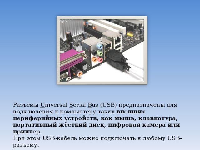 Разъёмы  U niversal  S erial  B us (USB) предназначены для подключения к компьютеру таких  внешних периферийных устройств, как мышь, клавиатура, портативный жёсткий диск, цифровая камера или принтер .  При этом USB-кабель можно подключать к любому USB-разъему. 