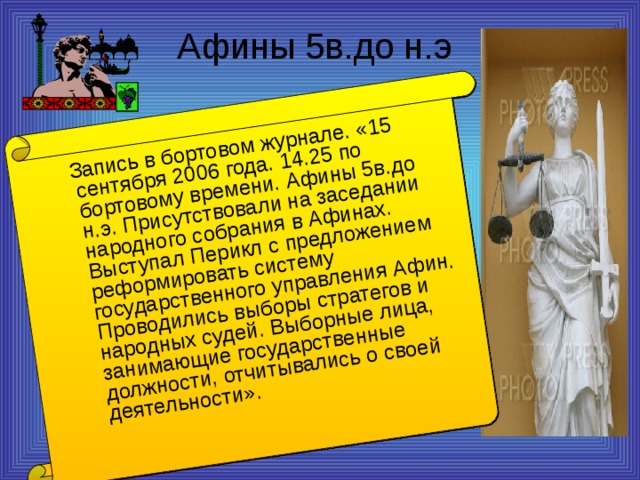 Запись в бортовом журнале. «15 сентября 2006 года. 14.25 по бортовому времени. Афины 5в.до н.э. Присутствовали на заседании народного собрания в Афинах. Выступал Перикл с предложением реформировать систему государственного управления Афин. Проводились выборы стратегов и народных судей. Выборные лица, занимающие государственные должности, отчитывались о своей деятельности».  Афины 5в.до н.э 