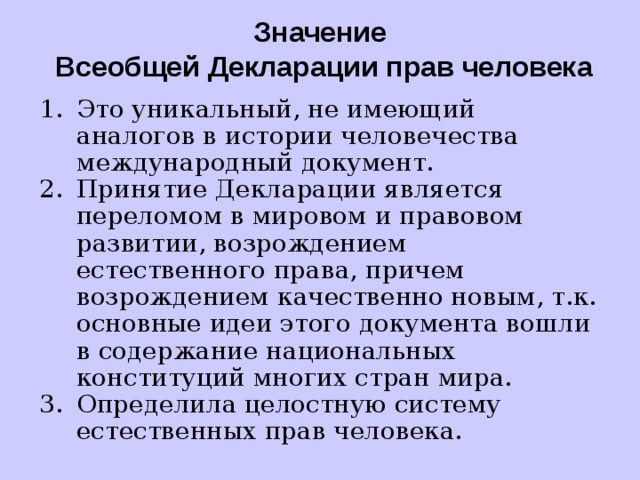 Значение  Всеобщей Декларации прав человека Это уникальный, не имеющий аналогов в истории человечества международный документ. Принятие Декларации является переломом в мировом и правовом развитии, возрождением естественного права, причем возрождением качественно новым, т.к. основные идеи этого документа вошли в содержание национальных конституций многих стран мира. Определила целостную систему естественных прав человека. 