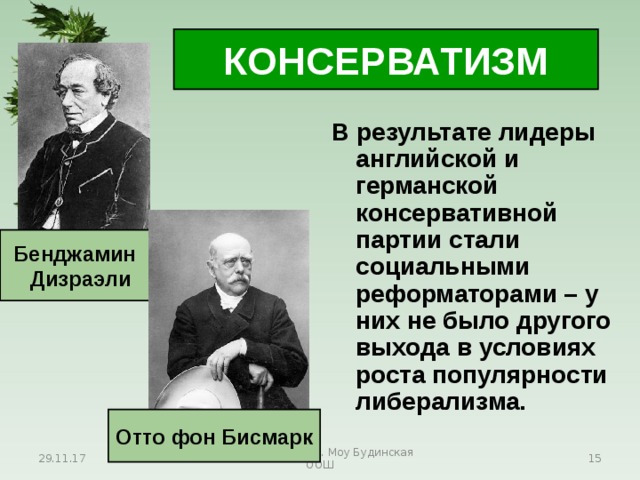 КОНСЕРВАТИЗМ В результате лидеры английской и германской консервативной партии стали социальными реформаторами – у них не было другого выхода в условиях роста популярности либерализма. Бенджамин Дизраэли Отто фон Бисмарк 29.11.17 Антоненкова А.В. Моу Будинская ООШ  