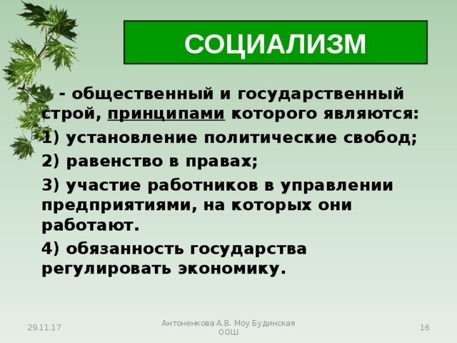 СОЦИАЛИЗМ  - общественный и государственный строй, принципами которого являются:  1) установление политические свобод;  2) равенство в правах;  3) участие работников в управлении предприятиями, на которых они работают.  4) обязанность государства регулировать экономику. 29.11.17 Антоненкова А.В. Моу Будинская ООШ  