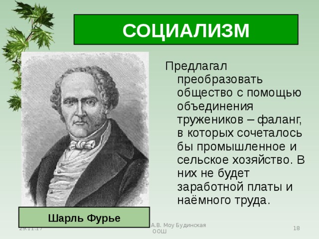 СОЦИАЛИЗМ Предлагал преобразовать общество с помощью объединения тружеников – фаланг, в которых сочеталось бы промышленное и сельское хозяйство. В них не будет заработной платы и наёмного труда. Шарль Фурье 29.11.17 Антоненкова А.В. Моу Будинская ООШ  