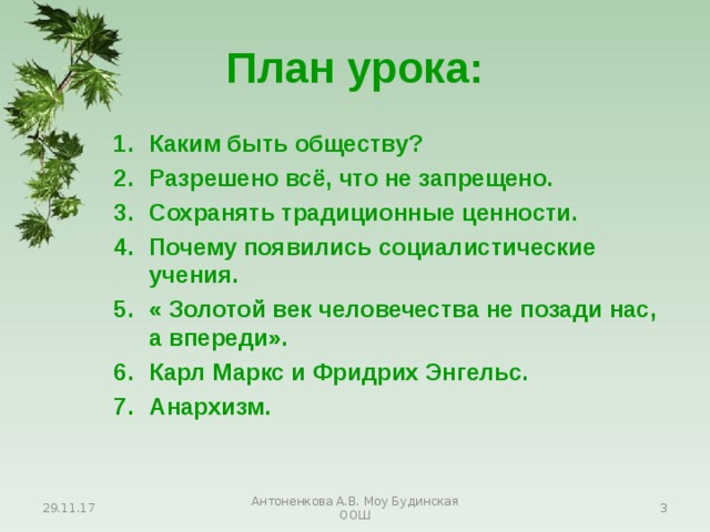 План урока: Каким быть обществу? Разрешено всё, что не запрещено. Сохранять традиционные ценности. Почему появились социалистические учения. « Золотой век человечества не позади нас, а впереди». Карл Маркс и Фридрих Энгельс. Анархизм. Каким быть обществу? Разрешено всё, что не запрещено. Сохранять традиционные ценности. Почему появились социалистические учения. « Золотой век человечества не позади нас, а впереди». Карл Маркс и Фридрих Энгельс. Анархизм. Каким быть обществу? Разрешено всё, что не запрещено. Сохранять традиционные ценности. Почему появились социалистические учения. « Золотой век человечества не позади нас, а впереди». Карл Маркс и Фридрих Энгельс. Анархизм. 29.11.17 Антоненкова А.В. Моу Будинская ООШ  