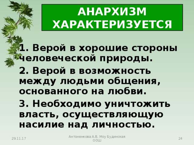 АНАРХИЗМ ХАРАКТЕРИЗУЕТСЯ   1. Верой в хорошие стороны человеческой природы.   2. Верой в возможность между людьми общения, основанного на любви.   3. Необходимо уничтожить власть, осуществляющую насилие над личностью. 29.11.17 Антоненкова А.В. Моу Будинская ООШ  