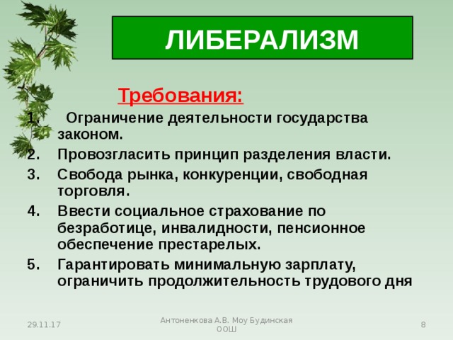 ЛИБЕРАЛИЗМ     Требования:  Ограничение деятельности государства законом. Провозгласить принцип разделения власти. Свобода рынка, конкуренции, свободная торговля. Ввести социальное страхование по безработице, инвалидности, пенсионное обеспечение престарелых. Гарантировать минимальную зарплату, ограничить продолжительность трудового дня  29.11.17 Антоненкова А.В. Моу Будинская ООШ  