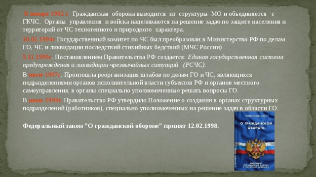  В январе 1992 г. Гражданская оборона выводится из структуры МО и объединяется с ГКЧС. Органы управления и войска нацеливаются на решение задач по защите населения и территорий от ЧС техногенного и природного характера. 10.01.1994г Государственный комитет по ЧС был преобразован в Министерство РФ по делам ГО, ЧС и ликвидации последствий стихийных бедствий (МЧС России) 5.11.1995г . Постановлением Правительства РФ создается: Единая государственная система предупреждения и ликвидации чрезвычайных ситуаций (РСЧС). В июле 1997г . Произошла реорганизация штабов  по делам ГО и ЧС, являющихся подразделениями органов исполнительной власти субъектов РФ и органов местного самоуправления, в органы специально уполномоченные решать вопросы ГО.  В июне 1999г. Правительство РФ утвердило Положение о создании в органах структурных подразделений (работников), специально уполномоченных на решение задач в области ГО.  Федеральный закон 