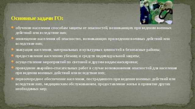 Основные задачи ГО: обучение населения способам защиты от опасностей, возникающих при ведении военных действий или вследствие них; оповещение населения об опасностях, возникающих при ведении военных действий или вследствие них; эвакуация населения, материальных и культурных ценностей в безопасные районы; предоставление населению убежищ и средств индивидуальной защиты; осуществление мероприятий по световой и другим видам маскировки; проведение аварийно-спасательных работ в случае возникновения опасностей для населения при ведении военных действий или вследствие них; первоочередное обеспечение населения, пострадавшего при ведении военных действий или вследствие них, медицинским обслуживанием, предоставление жилья и принятие других необходимых мер; 