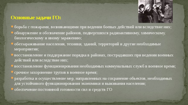 Основные задачи ГО: борьба с пожарами, возникающими при ведении боевых действий или вследствие них; обнаружение и обозначение районов, подвергшихся радиоактивному, химическому, биологическому и иному заражению; обеззараживание населения, техники, зданий, территорий и другие необходимые мероприятия; восстановление и поддержание порядка в районах, пострадавших при ведении военных действий или вследствие них; восстановление функционирования необходимых коммунальных служб в военное время; срочное захоронение трупов в военное время; разработка и осуществление мер, направленных на сохранение объектов, необходимых для устойчивого функционирования экономики и выживания населения; обеспечение постоянной готовности сил и средств ГО 