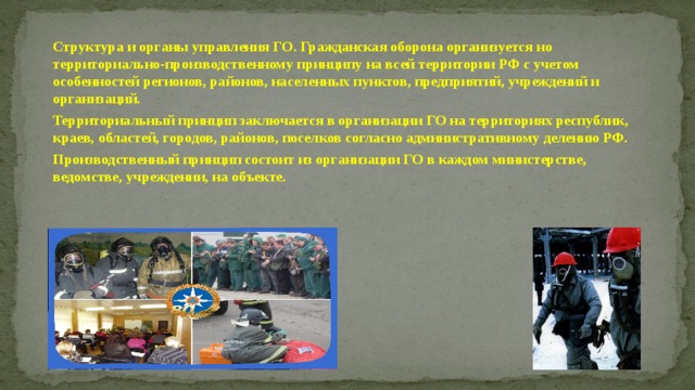 Структура и органы управления ГО. Гражданская оборона организуется но территориально-производственному принципу на всей территории РФ с учетом особенностей регионов, районов, населенных пунктов, предприятий, учреждений и организаций. Территориальный принцип заключается в организации ГО на территориях республик, краев, областей, городов, районов, поселков согласно административному делению РФ. Производственный принцип состоит из организации ГО в каждом министерстве, ведомстве, учреждении, на объекте. 