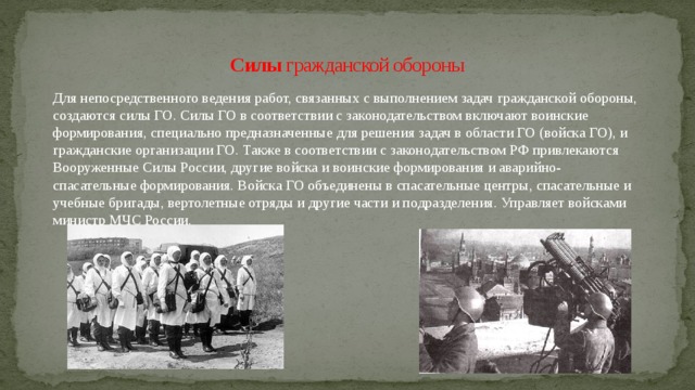 Силы гражданской обороны Для непосредственного ведения работ, связанных с выполнением задач гражданской обороны, создаются силы ГО. Силы ГО в соответствии с законодательством включают воинские формирования, специально предназначенные для решения задач в области ГО (войска ГО), и гражданские организации ГО. Также в соответствии с законодательством РФ привлекаются Вооруженные Силы России, другие войска и воинские формирования и аварийно-спасательные формирования. Войска ГО объединены в спасательные центры, спасательные и учебные бригады, вертолетные отряды и другие части и подразделения. Управляет войсками министр МЧС России. 