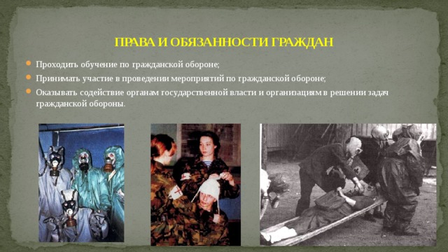 ПРАВА И ОБЯЗАННОСТИ ГРАЖДАН Проходить обучение по гражданской обороне; Принимать участие в проведении мероприятий по гражданской обороне; Оказывать содействие органам государственной власти и организациям в решении задач гражданской обороны. 