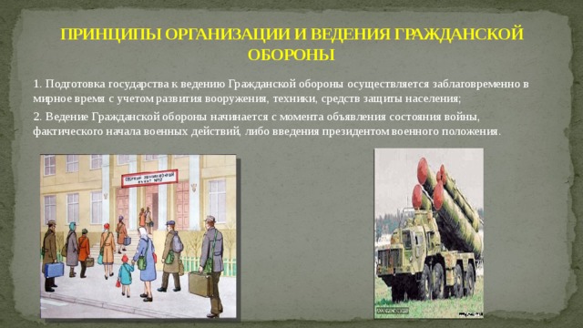 ПРИНЦИПЫ ОРГАНИЗАЦИИ И ВЕДЕНИЯ ГРАЖДАНСКОЙ ОБОРОНЫ 1. Подготовка государства к ведению Гражданской обороны осуществляется заблаговременно в мирное время с учетом развития вооружения, техники, средств защиты населения; 2. Ведение Гражданской обороны начинается с момента объявления состояния войны, фактического начала военных действий, либо введения президентом военного положения.  