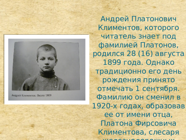 Андрей Платонович Климентов, которого читатель знает под фамилией Платонов, родился 28 (16) августа 1899 года. Однако традиционно его день рождения принято отмечать 1 сентября. Фамилию он сменил в 1920-х годах, образовав ее от имени отца, Платона Фирсовича Климентова, слесаря железнодорожных мастерских в слободе Ямской города Воронежа. 