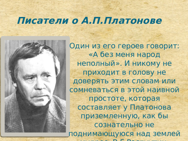 Писатели о А.П.Платонове Один из его героев говорит: «А без меня народ неполный». И никому не приходит в голову не доверять этим словам или сомневаться в этой наивной простоте, которая составляет у Платонова приземленную, как бы сознательно не поднимающуюся над землей мудрос. В.Г.Распуутин, 
