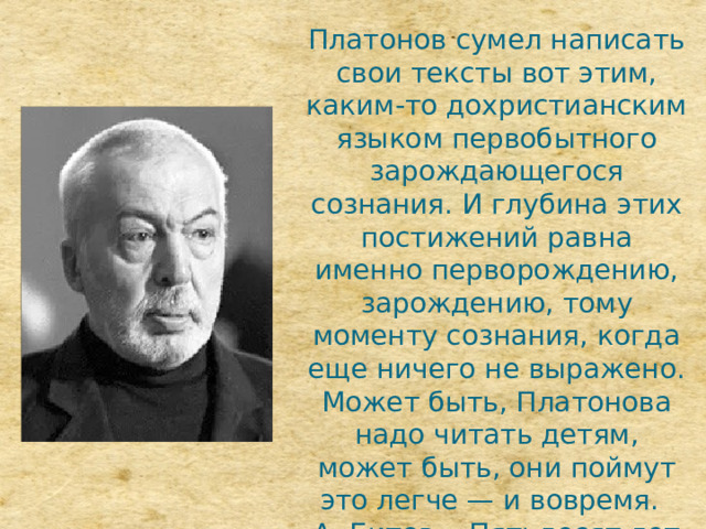 Платонов сумел написать свои тексты вот этим, каким-то дохристианским языком первобытного зарождающегося сознания. И глубина этих постижений равна именно перворождению, зарождению, тому моменту сознания, когда еще ничего не выражено. Может быть, Платонова надо читать детям, может быть, они поймут это легче — и вовремя.   А. Битов, «Пятьдесят лет без Платонова» 