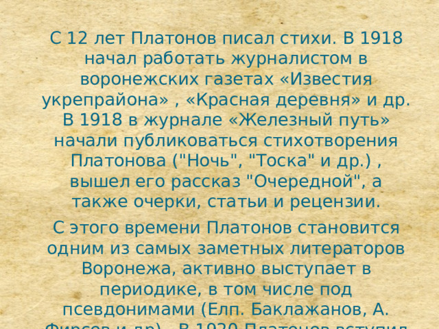 С 12 лет Платонов писал стихи. В 1918 начал работать журналистом в воронежских газетах «Известия укрепрайона» , «Красная деревня» и др. В 1918 в журнале «Железный путь» начали публиковаться стихотворения Платонова (