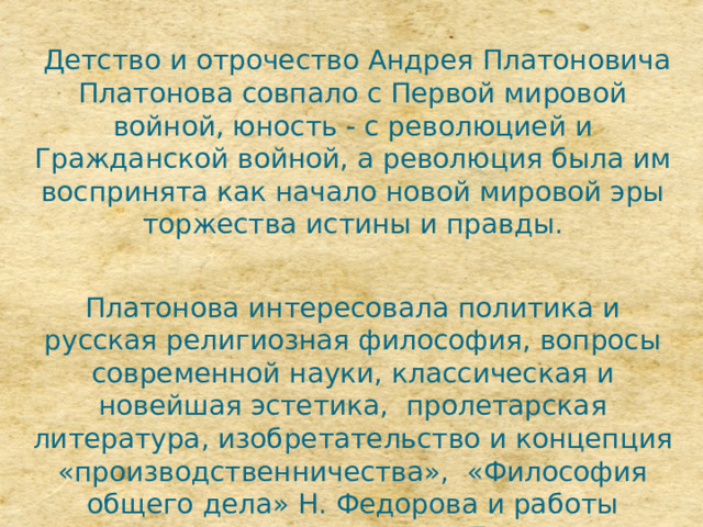  Детство и отрочество Андрея Платоновича Платонова совпало с Первой мировой войной, юность - с революцией и Гражданской войной, а революция была им воспринята как начало новой мировой эры торжества истины и правды. Платонова интересовала политика и русская религиозная философия, вопросы современной науки, классическая и новейшая эстетика, пролетарская литература, изобретательство и концепция «производственничества», «Философия общего дела» Н. Федорова и работы марксистов, чтение романов Достоевского и прозы В. Розанова. 