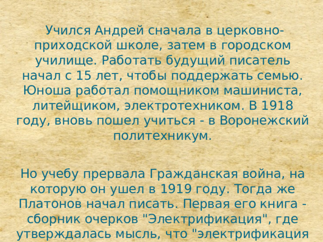  Учился Андрей сначала в церковно-приходской школе, затем в городском училище. Работать будущий писатель начал с 15 лет, чтобы поддержать семью. Юноша работал помощником машиниста, литейщиком, электротехником. В 1918 году, вновь пошел учиться - в Воронежский политехникум. Но учебу прервала Гражданская война, на которую он ушел в 1919 году. Тогда же Платонов начал писать. Первая его книга - сборник очерков 
