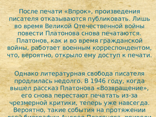 После печати «Впрок», произведения писателя отказываются публиковать. Лишь во время Великой Отечественной войны повести Платонова снова печатаются. Платонов, как и во время гражданской войны, работает военным корреспондентом, что, вероятно, открыло ему доступ к печати. Однако литературная свобода писателя продлилась недолго. В 1946 году, когда вышел рассказ Платонова «Возвращение», его снова перестают печатать из-за чрезмерной критики, теперь уже навсегда. Вероятно, такие события на протяжении всей биографии Андрея Платонова, привели его к ироническим мыслям по поводу несбыточности революционных идей. 